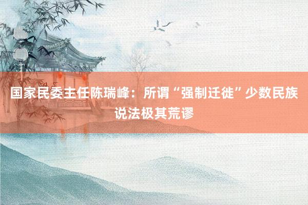 国家民委主任陈瑞峰：所谓“强制迁徙”少数民族说法极其荒谬