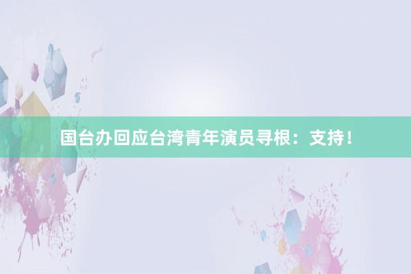 国台办回应台湾青年演员寻根：支持！