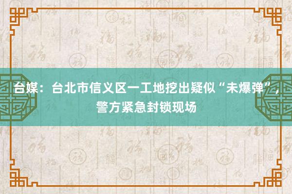 台媒：台北市信义区一工地挖出疑似“未爆弹”，警方紧急封锁现场