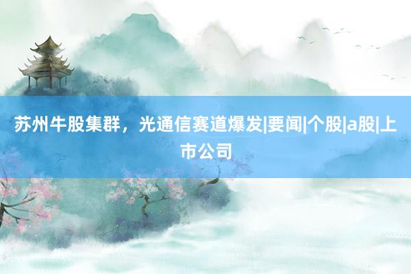 苏州牛股集群，光通信赛道爆发|要闻|个股|a股|上市公司