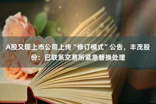 A股又现上市公司上传“修订模式”公告，丰茂股份：已联系交易所紧急替换处理