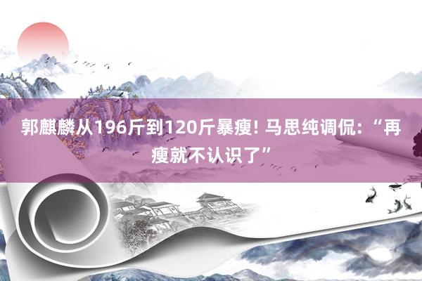 郭麒麟从196斤到120斤暴瘦! 马思纯调侃: “再瘦就不认识了”
