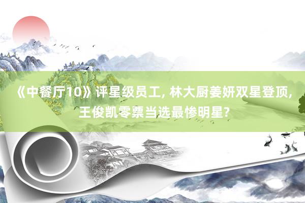 《中餐厅10》评星级员工, 林大厨姜妍双星登顶, 王俊凯零票当选最惨明星?
