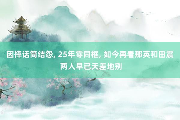 因摔话筒结怨, 25年零同框, 如今再看那英和田震 两人早已天差地别