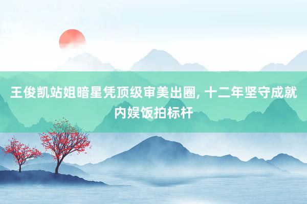 王俊凯站姐暗星凭顶级审美出圈, 十二年坚守成就内娱饭拍标杆