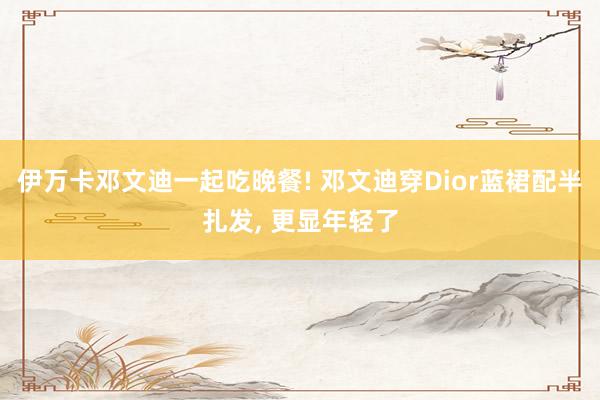 伊万卡邓文迪一起吃晚餐! 邓文迪穿Dior蓝裙配半扎发, 更显年轻了