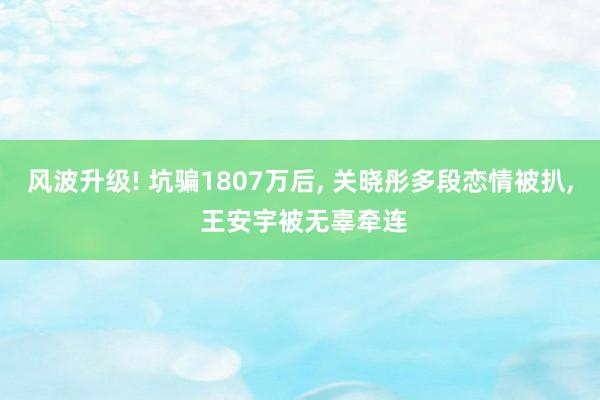 风波升级! 坑骗1807万后, 关晓彤多段恋情被扒, 王安宇被无辜牵连