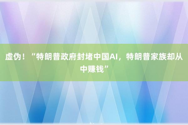 虚伪！“特朗普政府封堵中国AI，特朗普家族却从中赚钱”
