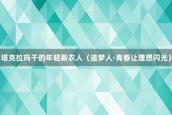 塔克拉玛干的年轻新农人（追梦人·青春让理想闪光）