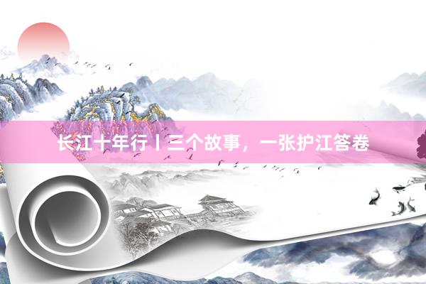 长江十年行丨三个故事，一张护江答卷