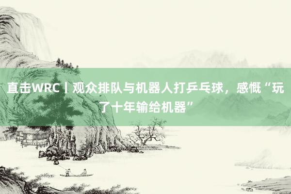 直击WRC丨观众排队与机器人打乒乓球，感慨“玩了十年输给机器”