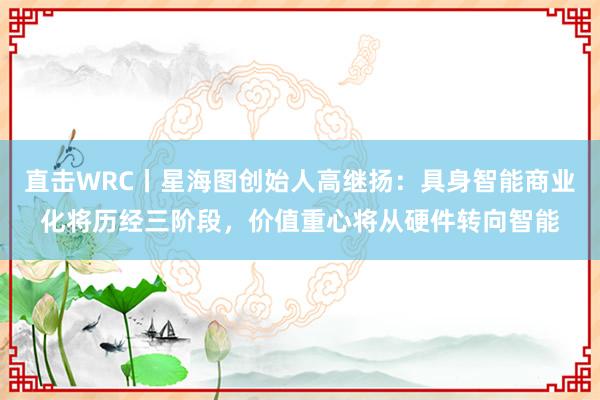 直击WRC丨星海图创始人高继扬：具身智能商业化将历经三阶段，价值重心将从硬件转向智能
