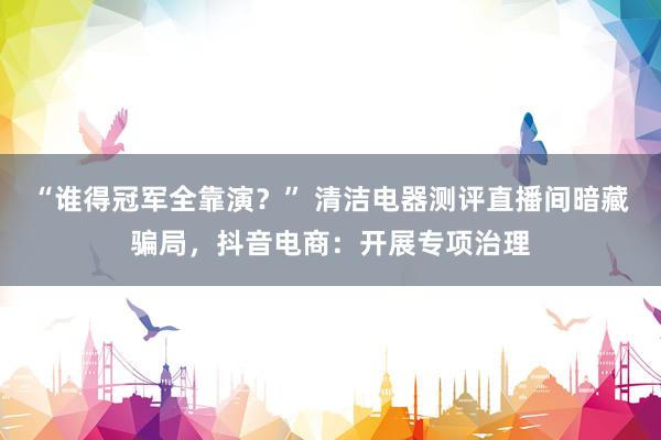 “谁得冠军全靠演？” 清洁电器测评直播间暗藏骗局，抖音电商：开展专项治理