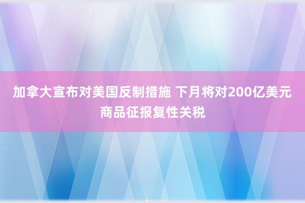 加拿大宣布对美国反制措施 下月将对200亿美元商品征报复性关税