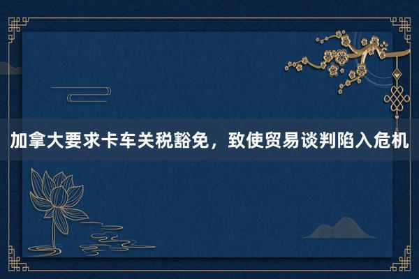加拿大要求卡车关税豁免,致使贸易谈判陷入危机