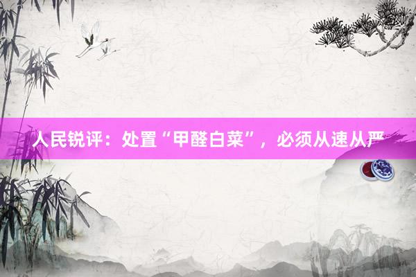 人民锐评：处置“甲醛白菜”，必须从速从严