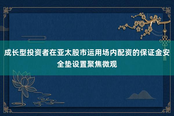 成长型投资者在亚太股市运用场内配资的保证金安全垫设置聚焦微观