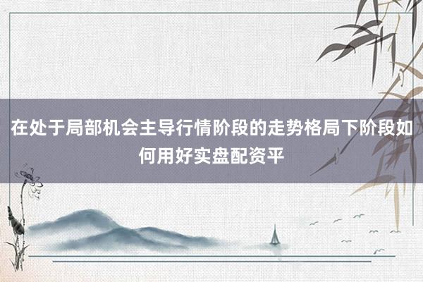 在处于局部机会主导行情阶段的走势格局下阶段如何用好实盘配资平