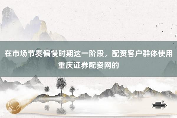 在市场节奏偏慢时期这一阶段，配资客户群体使用重庆证券配资网的