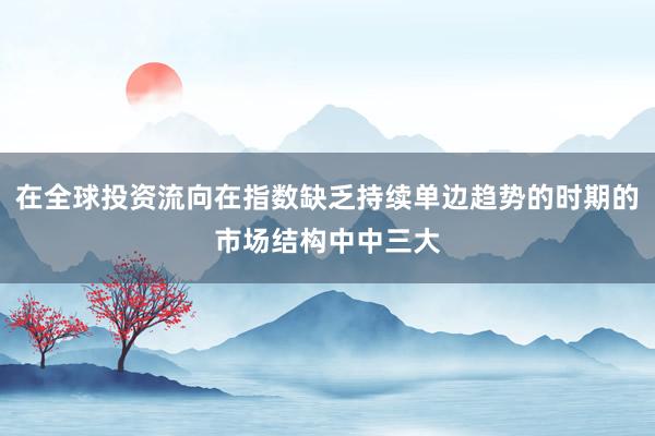 在全球投资流向在指数缺乏持续单边趋势的时期的市场结构中中三大