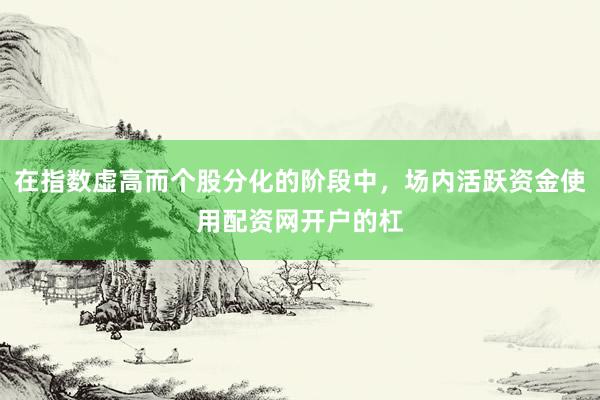 在指数虚高而个股分化的阶段中，场内活跃资金使用配资网开户的杠