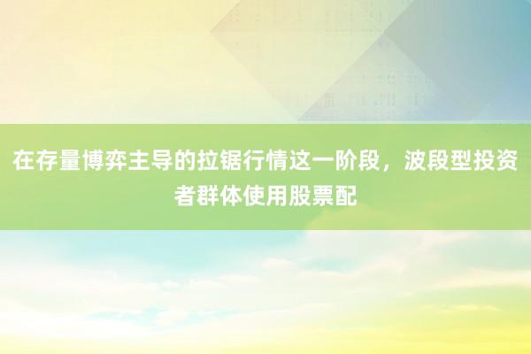 在存量博弈主导的拉锯行情这一阶段，波段型投资者群体使用股票配