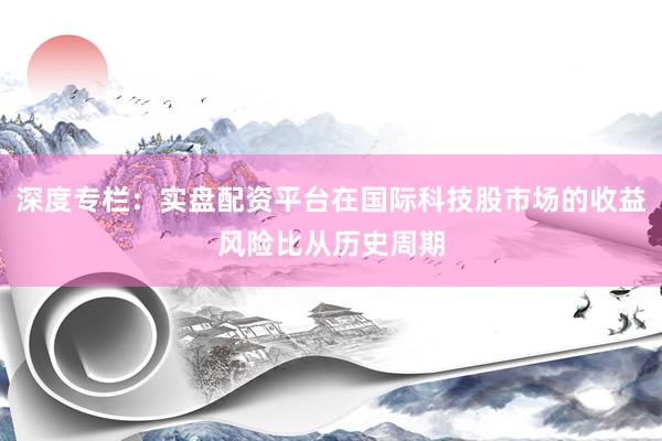深度专栏：实盘配资平台在国际科技股市场的收益风险比从历史周期