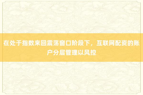 在处于指数来回震荡窗口阶段下，互联网配资的账户分层管理以风控