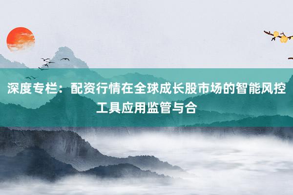 深度专栏：配资行情在全球成长股市场的智能风控工具应用监管与合