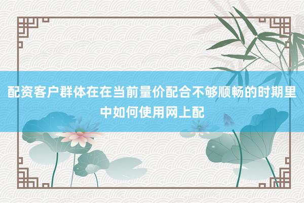 配资客户群体在在当前量价配合不够顺畅的时期里中如何使用网上配