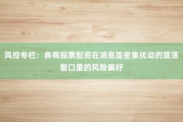 风控专栏：券商股票配资在消息面密集扰动的震荡窗口里的风险偏好