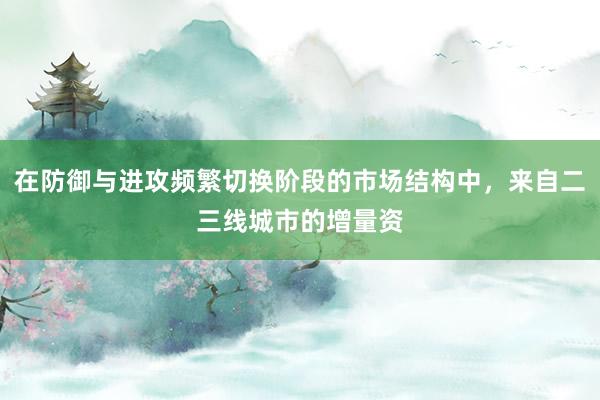 在防御与进攻频繁切换阶段的市场结构中，来自二三线城市的增量资