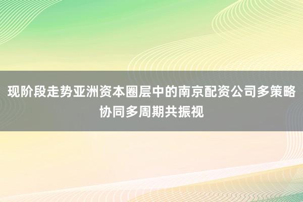 现阶段走势亚洲资本圈层中的南京配资公司多策略协同多周期共振视