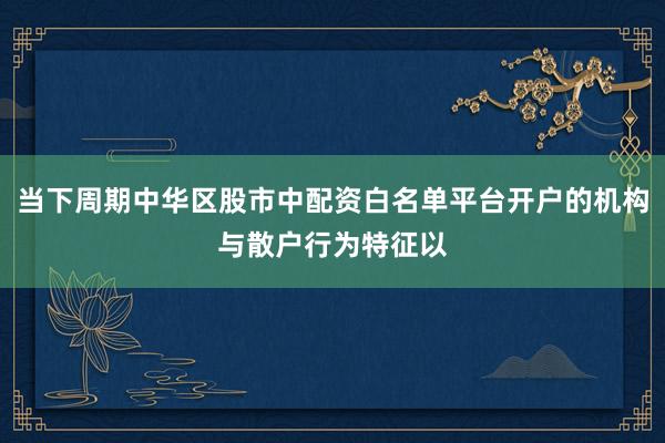当下周期中华区股市中配资白名单平台开户的机构与散户行为特征以