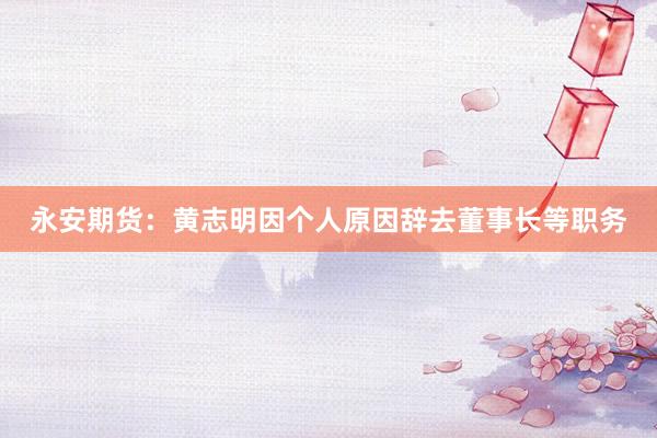 永安期货：黄志明因个人原因辞去董事长等职务