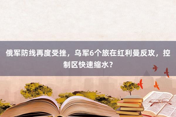 俄军防线再度受挫，乌军6个旅在红利曼反攻，控制区快速缩水？