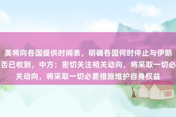 美将向各国提供时间表，明确各国何时停止与伊朗的相关交往，中国是否已收到，中方：密切关注相关动向，将采取一切必要措施维护自身权益