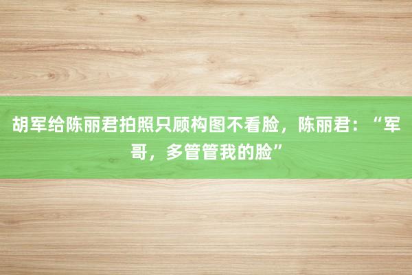 胡军给陈丽君拍照只顾构图不看脸，陈丽君：“军哥，多管管我的脸”