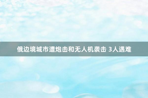 俄边境城市遭炮击和无人机袭击 3人遇难