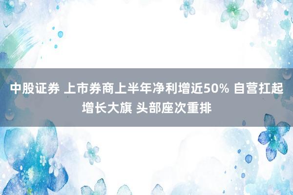 中股证券 上市券商上半年净利增近50% 自营扛起增长大旗 头部座次重排