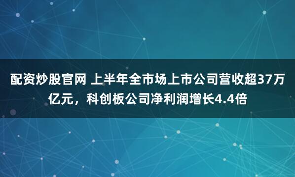 配资炒股官网 上半年全市场上市公司营收超37万亿元，科创板公司净利润增长4.4倍