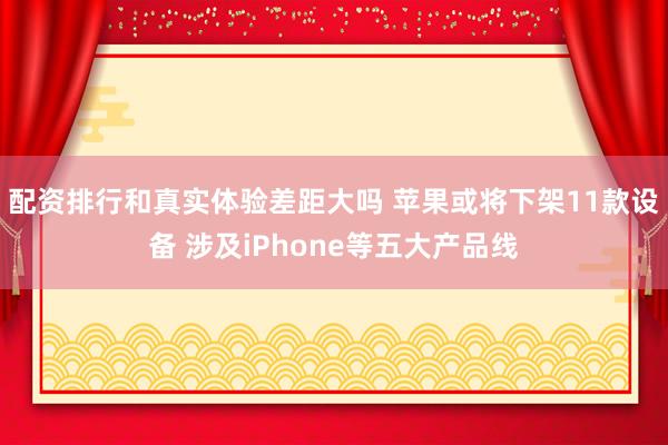 配资排行和真实体验差距大吗 苹果或将下架11款设备 涉及iPhone等五大产品线