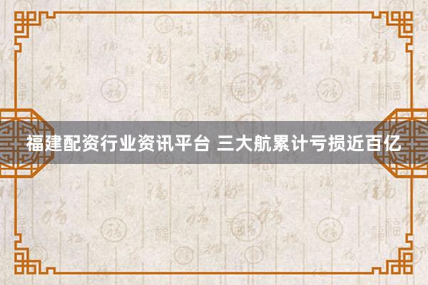 福建配资行业资讯平台 三大航累计亏损近百亿