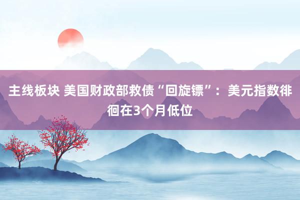 主线板块 美国财政部救债“回旋镖”：美元指数徘徊在3个月低位