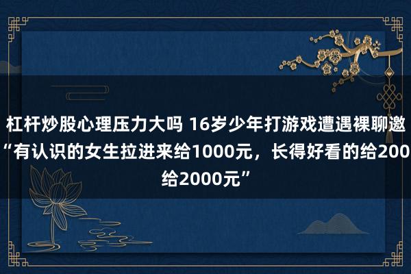 杠杆炒股心理压力大吗 16岁少年打游戏遭遇裸聊邀约，“有认识的女生拉进来给1000元，长得好看的给2000元”