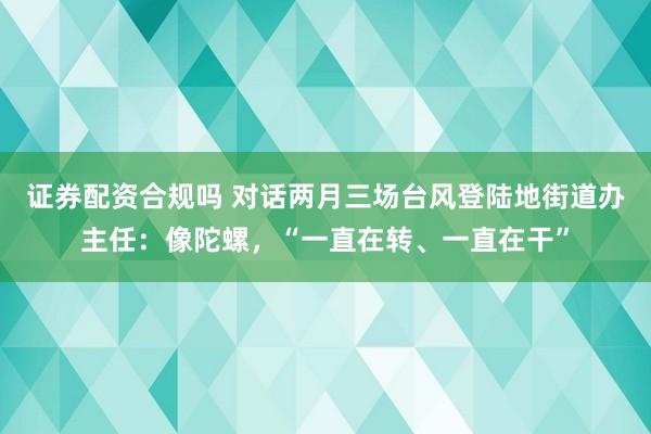证券配资合规吗 对话两月三场台风登陆地街道办主任：像陀螺，“一直在转、一直在干”