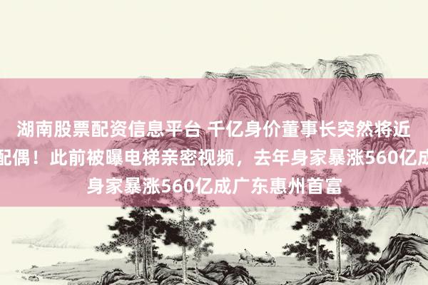 湖南股票配资信息平台 千亿身价董事长突然将近半数股份转给配偶！此前被曝电梯亲密视频，去年身家暴涨560亿成广东惠州首富
