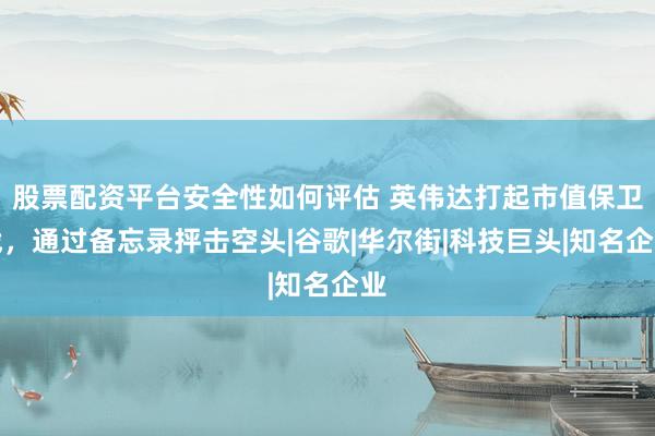 股票配资平台安全性如何评估 英伟达打起市值保卫战，通过备忘录抨击空头|谷歌|华尔街|科技巨头|知名企业
