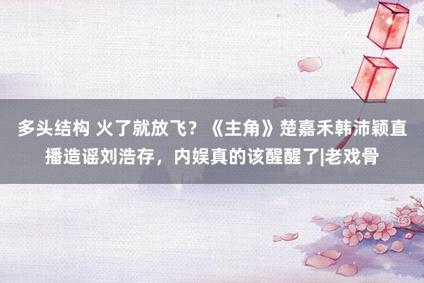 多头结构 火了就放飞？《主角》楚嘉禾韩沛颖直播造谣刘浩存，内娱真的该醒醒了|老戏骨