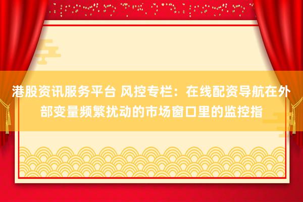 港股资讯服务平台 风控专栏：在线配资导航在外部变量频繁扰动的市场窗口里的监控指